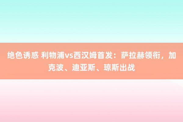 绝色诱惑 利物浦vs西汉姆首发：萨拉赫领衔，加克波、迪亚斯、琼斯出战