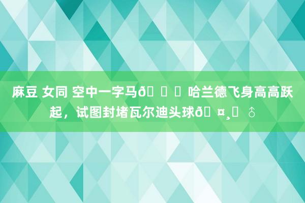 麻豆 女同 空中一字马😂哈兰德飞身高高跃起，试图封堵瓦尔迪头球🤸‍♂