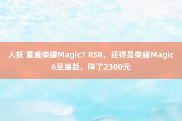 人妖 重逢荣耀Magic7 RSR，还得是荣耀Magic6至臻版，降了2300元