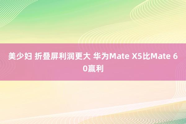 美少妇 折叠屏利润更大 华为Mate X5比Mate 60赢利