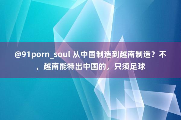 @91porn_soul 从中国制造到越南制造？不，越南能特出中国的，只须足球