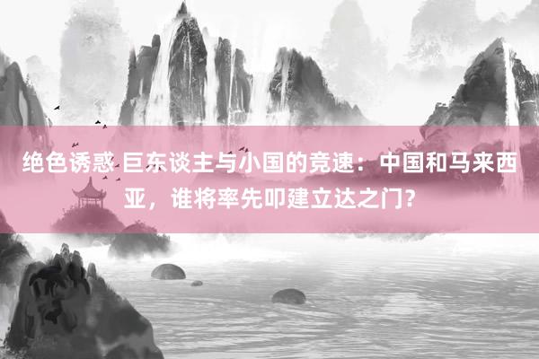 绝色诱惑 巨东谈主与小国的竞速：中国和马来西亚，谁将率先叩建立达之门？