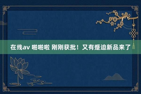 在线av 啪啪啦 刚刚获批！又有蹙迫新品来了