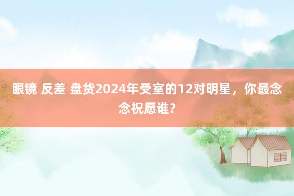 眼镜 反差 盘货2024年受室的12对明星，你最念念祝愿谁？