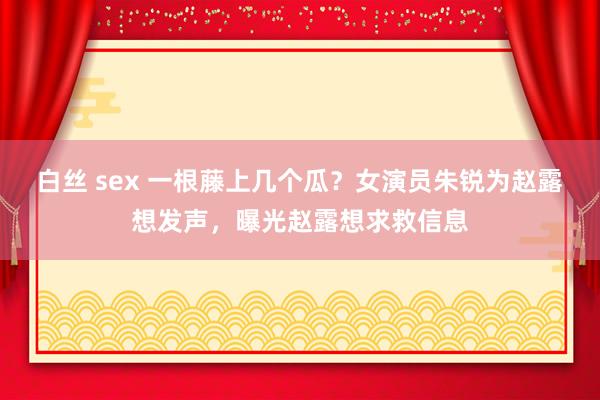 白丝 sex 一根藤上几个瓜？女演员朱锐为赵露想发声，曝光赵露想求救信息