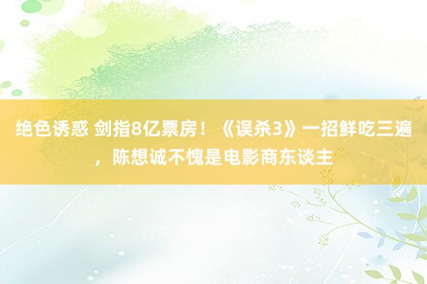 绝色诱惑 剑指8亿票房！《误杀3》一招鲜吃三遍，陈想诚不愧是电影商东谈主