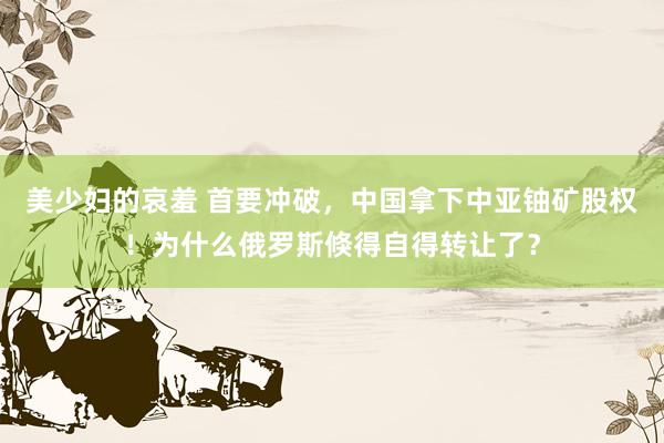 美少妇的哀羞 首要冲破，中国拿下中亚铀矿股权！为什么俄罗斯倏得自得转让了？