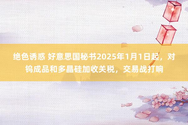 绝色诱惑 好意思国秘书2025年1月1日起，对钨成品和多晶硅加收关税，交易战打响