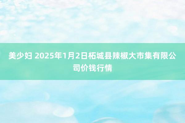 美少妇 2025年1月2日柘城县辣椒大市集有限公司价钱行情