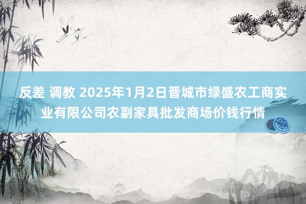 反差 调教 2025年1月2日晋城市绿盛农工商实业有限公司农副家具批发商场价钱行情