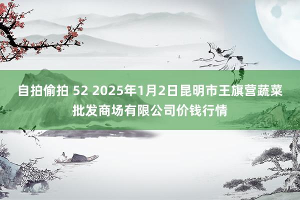 自拍偷拍 52 2025年1月2日昆明市王旗营蔬菜批发商场有限公司价钱行情