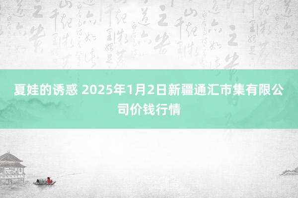 夏娃的诱惑 2025年1月2日新疆通汇市集有限公司价钱行情