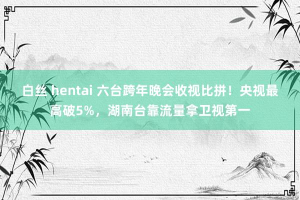 白丝 hentai 六台跨年晚会收视比拼！央视最高破5%，湖南台靠流量拿卫视第一