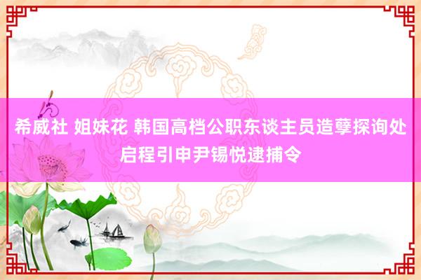 希威社 姐妹花 韩国高档公职东谈主员造孽探询处启程引申尹锡悦逮捕令