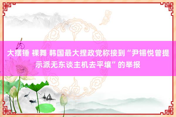 大摆锤 裸舞 韩国最大捏政党称接到“尹锡悦曾提示派无东谈主机去平壤”的举报