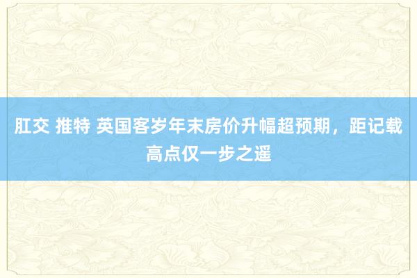 肛交 推特 英国客岁年末房价升幅超预期，距记载高点仅一步之遥