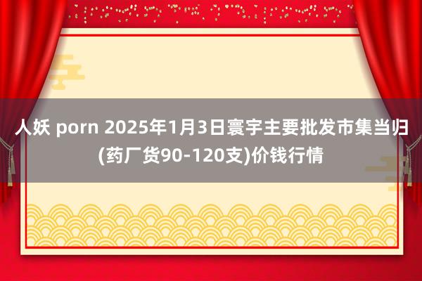 人妖 porn 2025年1月3日寰宇主要批发市集当归(药厂货90-120支)价钱行情