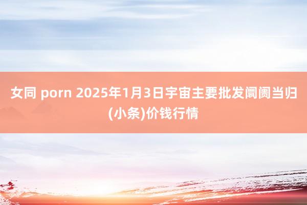 女同 porn 2025年1月3日宇宙主要批发阛阓当归(小条)价钱行情