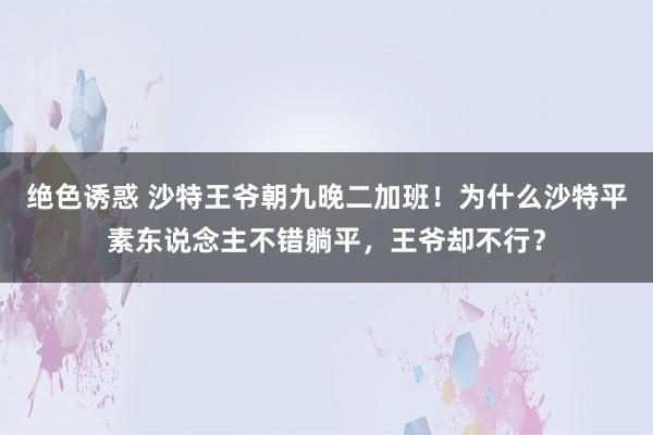 绝色诱惑 沙特王爷朝九晚二加班！为什么沙特平素东说念主不错躺平，王爷却不行？