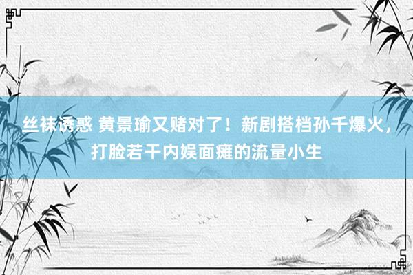 丝袜诱惑 黄景瑜又赌对了！新剧搭档孙千爆火，打脸若干内娱面瘫的流量小生