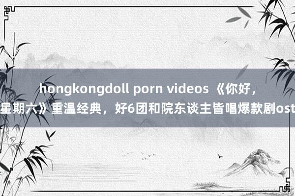 hongkongdoll porn videos 《你好，星期六》重温经典，好6团和院东谈主皆唱爆款剧ost