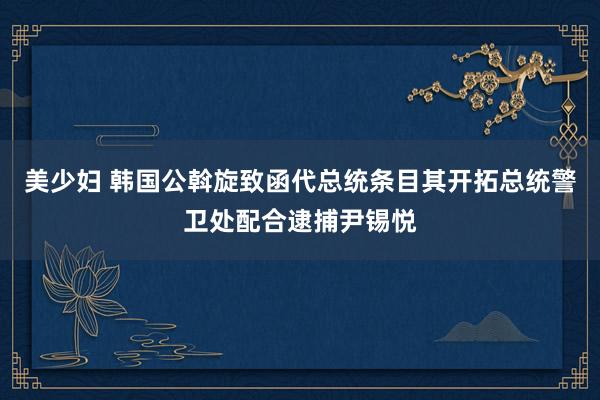 美少妇 韩国公斡旋致函代总统条目其开拓总统警卫处配合逮捕尹锡悦