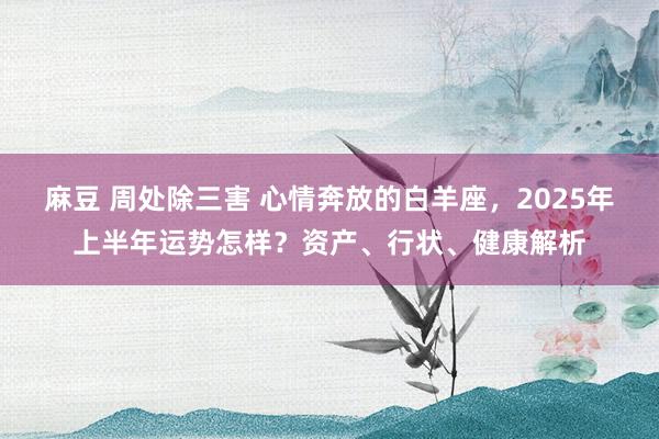 麻豆 周处除三害 心情奔放的白羊座，2025年上半年运势怎样？资产、行状、健康解析