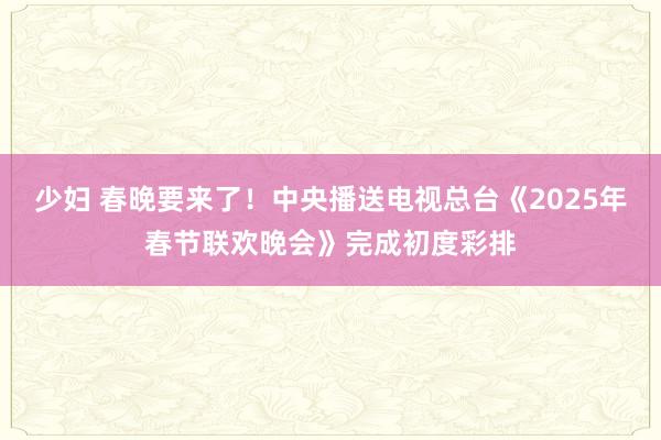 少妇 春晚要来了！中央播送电视总台《2025年春节联欢晚会》完成初度彩排