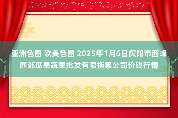 亚洲色图 欧美色图 2025年1月6日庆阳市西峰西郊瓜果蔬菜批发有限拖累公司价钱行情