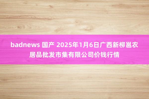 badnews 国产 2025年1月6日广西新柳邕农居品批发市集有限公司价钱行情