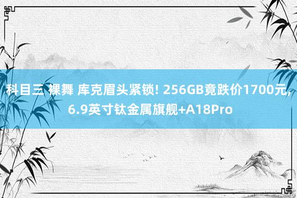 科目三 裸舞 库克眉头紧锁! 256GB竟跌价1700元， 6.9英寸钛金属旗舰+A18Pro