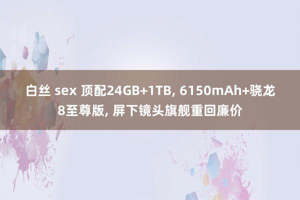 白丝 sex 顶配24GB+1TB， 6150mAh+骁龙8至尊版， 屏下镜头旗舰重回廉价