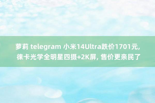 萝莉 telegram 小米14Ultra跌价1701元， 徕卡光学全明星四摄+2K屏， 售价更亲民了