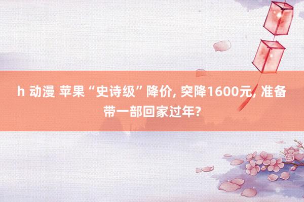 h 动漫 苹果“史诗级”降价， 突降1600元， 准备带一部回家过年?