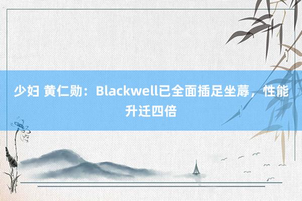 少妇 黄仁勋：Blackwell已全面插足坐蓐，性能升迁四倍