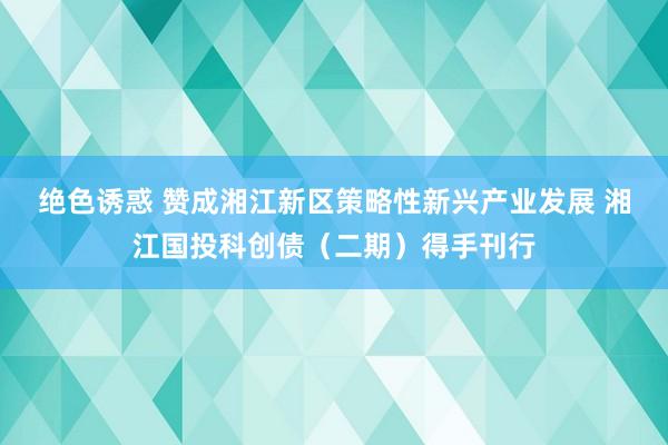 绝色诱惑 赞成湘江新区策略性新兴产业发展 湘江国投科创债（二期）得手刊行