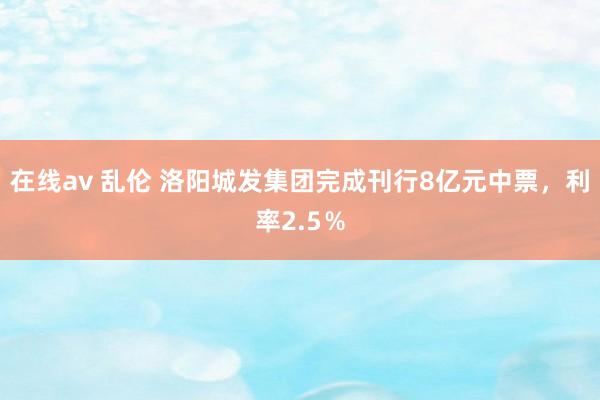 在线av 乱伦 洛阳城发集团完成刊行8亿元中票，利率2.5％