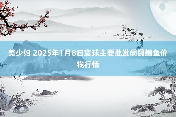 美少妇 2025年1月8日寰球主要批发阛阓鮰鱼价钱行情