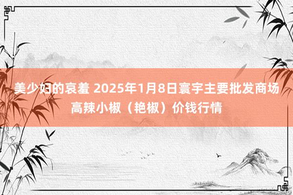 美少妇的哀羞 2025年1月8日寰宇主要批发商场高辣小椒（艳椒）价钱行情