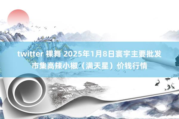 twitter 裸舞 2025年1月8日寰宇主要批发市集高辣小椒（满天星）价钱行情