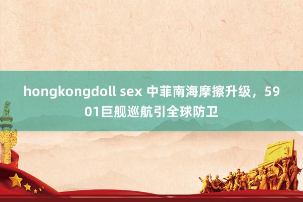 hongkongdoll sex 中菲南海摩擦升级，5901巨舰巡航引全球防卫