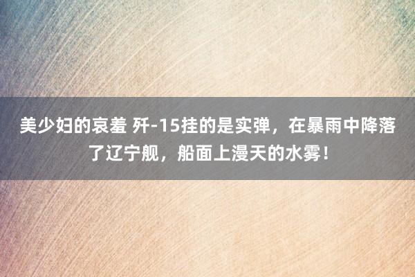 美少妇的哀羞 歼-15挂的是实弹，在暴雨中降落了辽宁舰，船面上漫天的水雾！