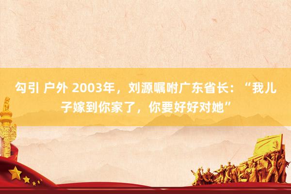 勾引 户外 2003年，刘源嘱咐广东省长：“我儿子嫁到你家了，你要好好对她”