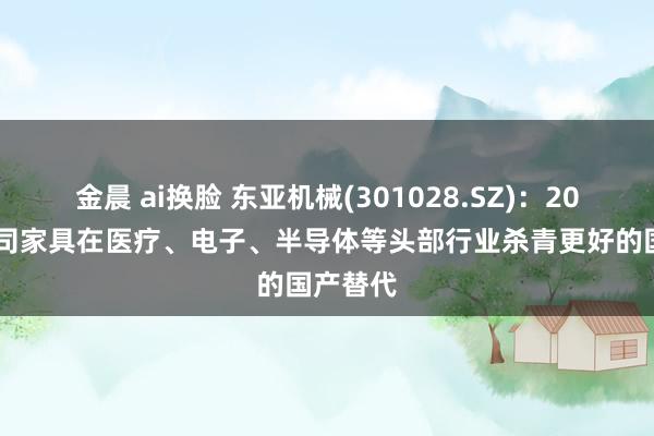 金晨 ai换脸 东亚机械(301028.SZ)：2024年公司家具在医疗、电子、半导体等头部行业杀青更好的国产替代