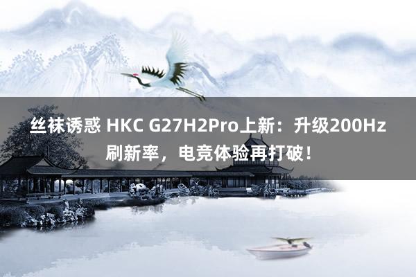 丝袜诱惑 HKC G27H2Pro上新：升级200Hz刷新率，电竞体验再打破！