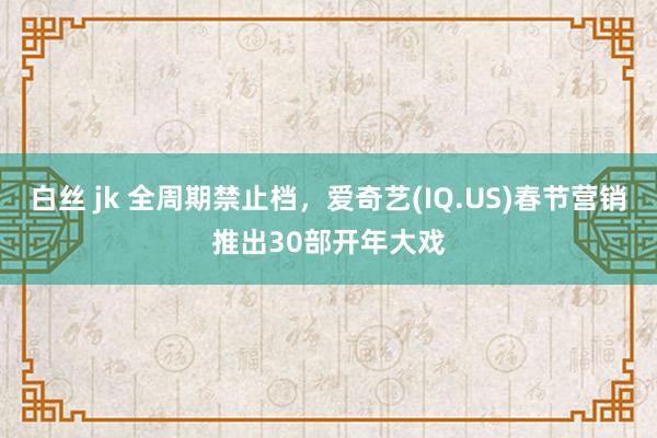 白丝 jk 全周期禁止档，爱奇艺(IQ.US)春节营销推出30部开年大戏