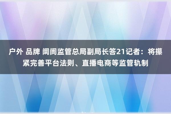 户外 品牌 阛阓监管总局副局长答21记者：将攥紧完善平台法则、直播电商等监管轨制