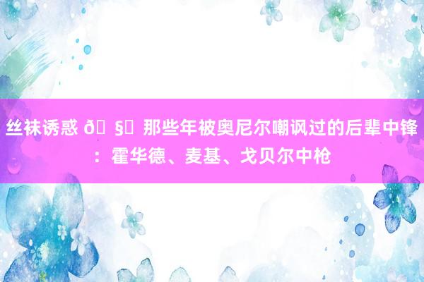 丝袜诱惑 🧐那些年被奥尼尔嘲讽过的后辈中锋：霍华德、麦基、戈贝尔中枪