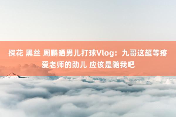 探花 黑丝 周鹏晒男儿打球Vlog：九哥这超等疼爱老师的劲儿 应该是随我吧