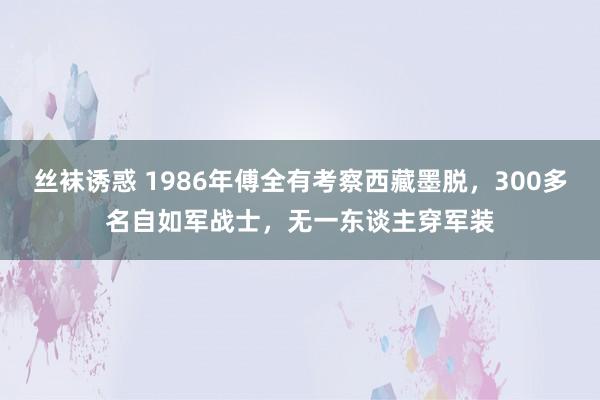 丝袜诱惑 1986年傅全有考察西藏墨脱，300多名自如军战士，无一东谈主穿军装